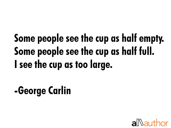 Some people see the cup as half empty. Some people see the cup as half full. I see the cup as too large. - George Carlin Quote
