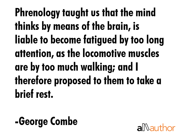Phrenology taught us that the mind thinks by means of the brain, is liable to become fatigued by too long attention, as the locomotive muscles are by too much walking; and I therefore proposed to... - George Combe Quote
