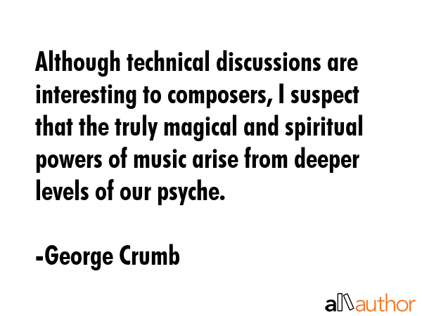 Although technical discussions are interesting to composers, I suspect that the truly magical and spiritual powers of music arise from deeper levels of our psyche. - George Crumb Quote