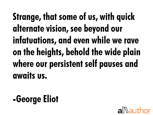 Strange, that some of us, with quick alternate vision, see beyond our infatuations, and even while we rave on the heights, behold the wide plain where our persistent self pauses and awaits us. - George Eliot Quote