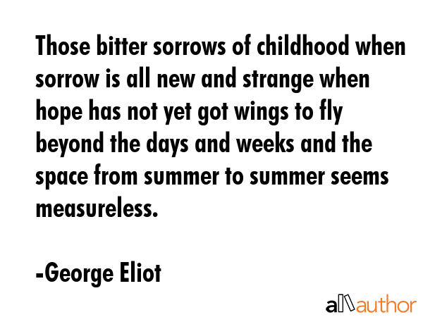 Those bitter sorrows of childhood when sorrow is all new and strange when hope has not yet got wings to fly beyond the days and weeks and the space from summer to summer seems measureless. - George Eliot Quote