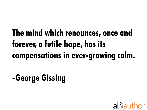 The mind which renounces, once and forever, a futile hope, has its compensations in ever-growing calm. - George Gissing Quote