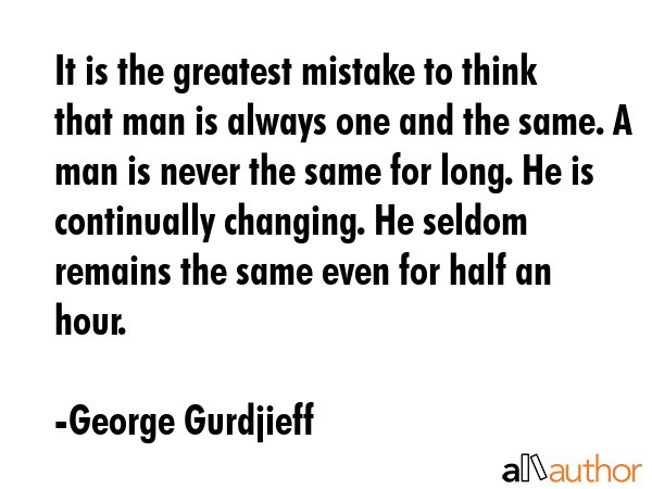 It is the greatest mistake to think that man is always one and the same. A man is never the same for long. He is continually changing. He seldom remains the same even for half an hour. - George Gurdjieff Quote