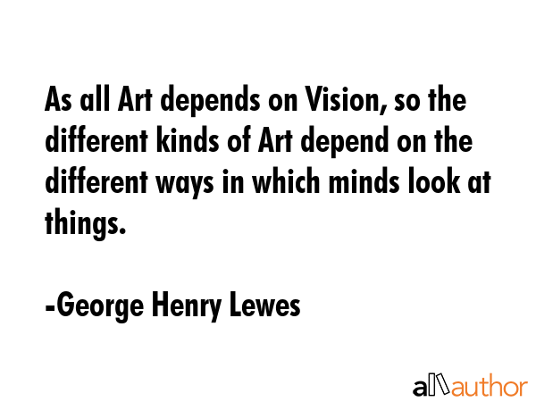 As all Art depends on Vision, so the different kinds of Art depend on the different ways in which... - George Henry Lewes Quote GIF