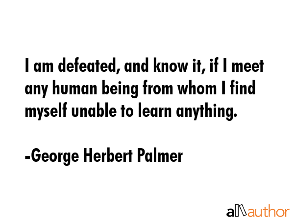 I am defeated, and know it, if I meet any human being from whom I find myself unable to learn... - George Herbert Palmer Quote GIF