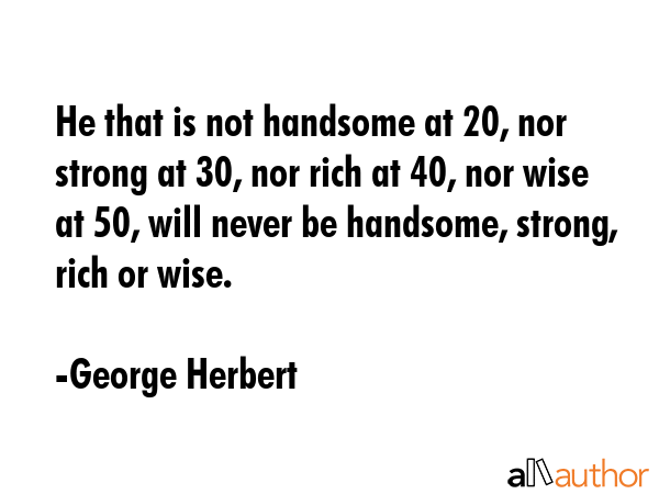 He that is not handsome at 20, nor strong at 30, nor rich at 40, nor wise at 50, will never be handsome, strong, rich or wise. - George Herbert Quote