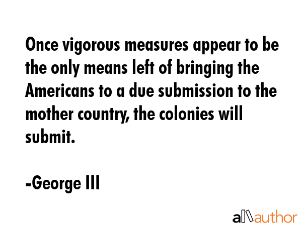 Once vigorous measures appear to be the only means left of bringing the Americans to a due submission to the mother country, the colonies will submit. - George III Quote