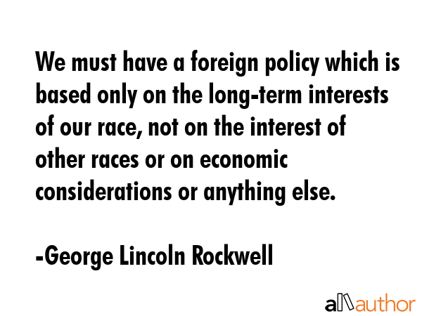 We must have a foreign policy which is based only on the long-term interests of our race, not on the interest of other races or on economic considerations or anything else. - George Lincoln Rockwell Quote