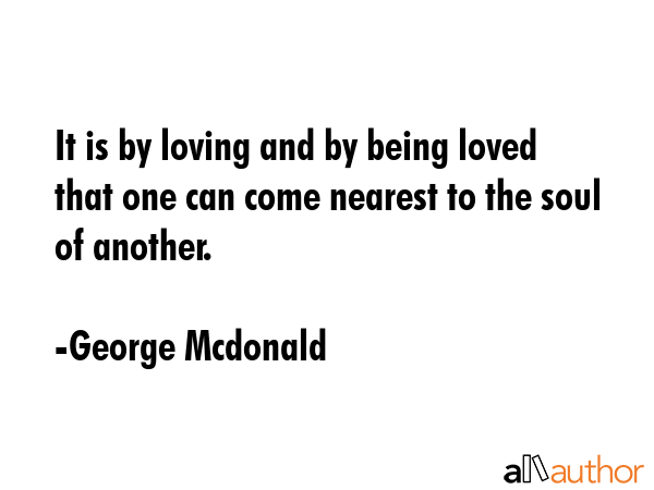 It is by loving and by being loved that one can come nearest to the soul of another. - George Mcdonald Quote