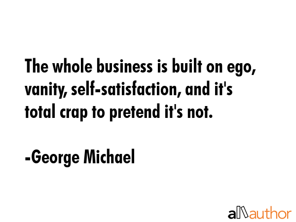 The whole business is built on ego, vanity, self-satisfaction, and it\