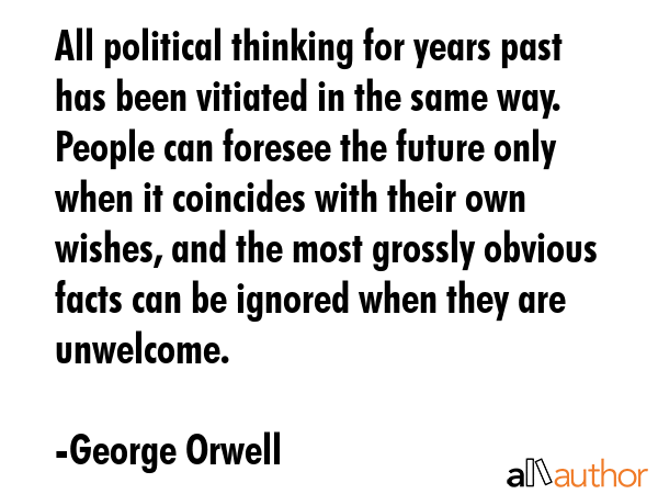 All political thinking for years past has been vitiated in the same way. People can foresee the future only when it coincides with their own wishes, and the most grossly obvious facts can be ignored... - George Orwell Quote