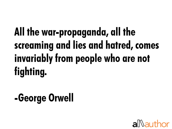 All the war-propaganda, all the screaming and lies and hatred, comes invariably from people who are not fighting. - George Orwell Quote