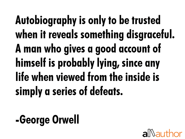 Autobiography is only to be trusted when it reveals something disgraceful. A man who gives a good account of himself is probably lying, since any life when viewed from the inside is simply a series... - George Orwell Quote