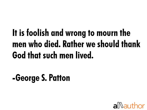 It is foolish and wrong to mourn the men who died. Rather we should thank God that such men lived. - George S. Patton Quote