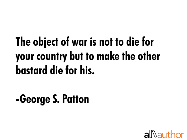 The object of war is not to die for your country but to make the other bastard die for his. - George S. Patton Quote