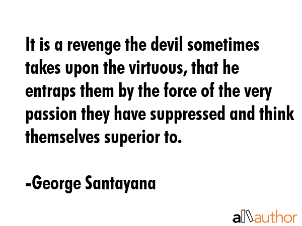 It is a revenge the devil sometimes takes upon the virtuous, that he entraps them by the force of the very passion they have suppressed and think themselves superior to. - George Santayana Quote