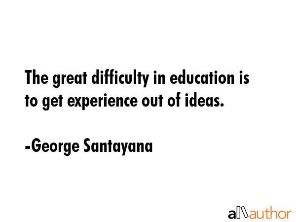 The great difficulty in education is to get experience out of ideas. - George Santayana Quote