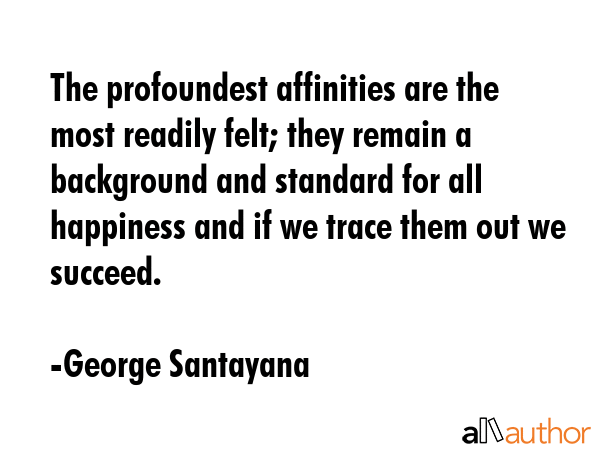 The profoundest affinities are the most readily felt; they remain a background and standard for all happiness and if we trace them out we succeed. - George Santayana Quote
