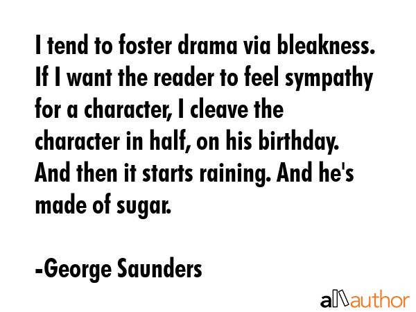 I tend to foster drama via bleakness. If I want the reader to feel sympathy for a character, I cleave the character in half, on his birthday. And then it starts raining. And he\'s made of sugar. - George Saunders Quote
