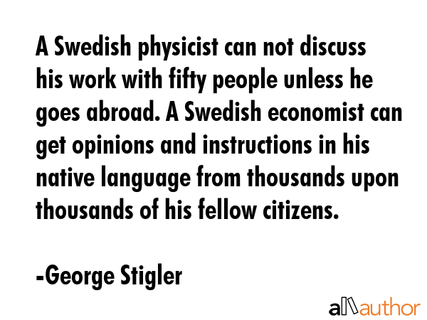A Swedish physicist can not discuss his work with fifty people unless he goes abroad. A Swedish economist can get opinions and instructions in his native language from thousands upon thousands of his... - George Stigler Quote