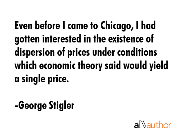 Even before I came to Chicago, I had gotten interested in the existence of dispersion of prices under conditions which economic theory said would yield a single price. - George Stigler Quote