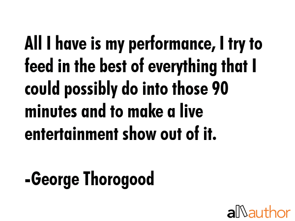 All I have is my performance, I try to feed in the best of everything that I could possibly do into... - George Thorogood Quote GIF