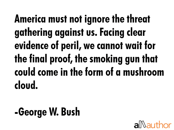 America must not ignore the threat gathering against us. Facing clear evidence of peril, we cannot wait for the final proof, the smoking gun that could come in the form of a mushroom cloud. - George W. Bush Quote