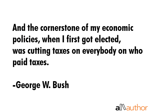 And the cornerstone of my economic policies, when I first got elected, was cutting taxes on everybody on who paid taxes. - George W. Bush Quote