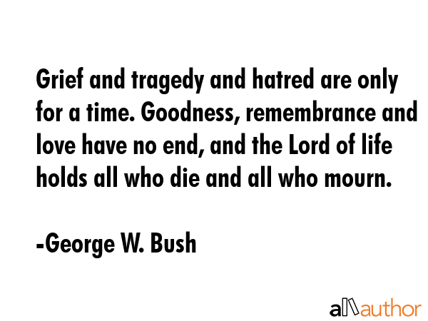 Grief and tragedy and hatred are only for a time. Goodness, remembrance and love have no end, and... - George W. Bush Quote GIF