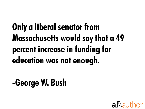 Only a liberal senator from Massachusetts would say that a 49 percent increase in funding for... - George W. Bush Quote GIF