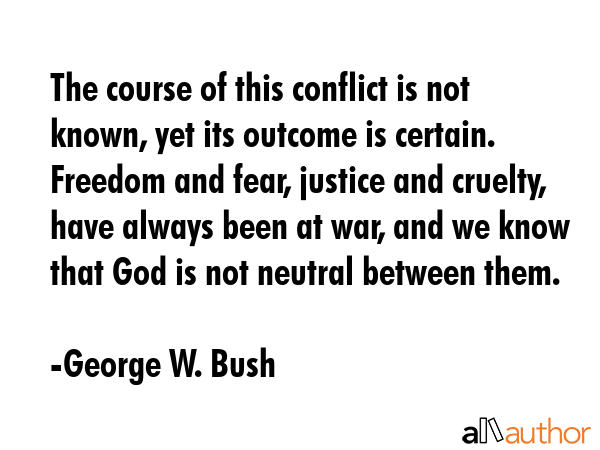 The course of this conflict is not known, yet its outcome is certain. Freedom and fear, justice and cruelty, have always been at war, and we know that God is not neutral between them. - George W. Bush Quote
