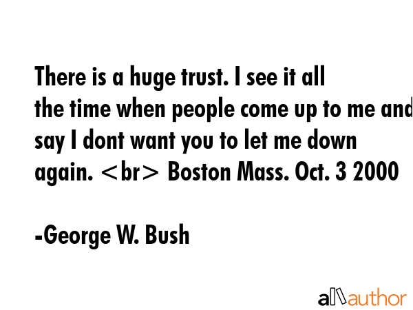 There is a huge trust. I see it all the time when people come up to me and say I dont want you to let me down again.  Boston Mass. Oct. 3 2000 - George W. Bush Quote
