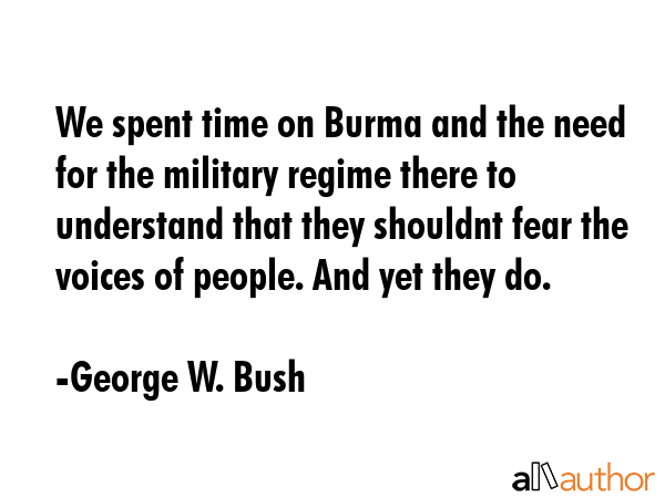 We spent time on Burma and the need for the military regime there to understand that they shouldnt fear the voices of people. And yet they do. - George W. Bush Quote