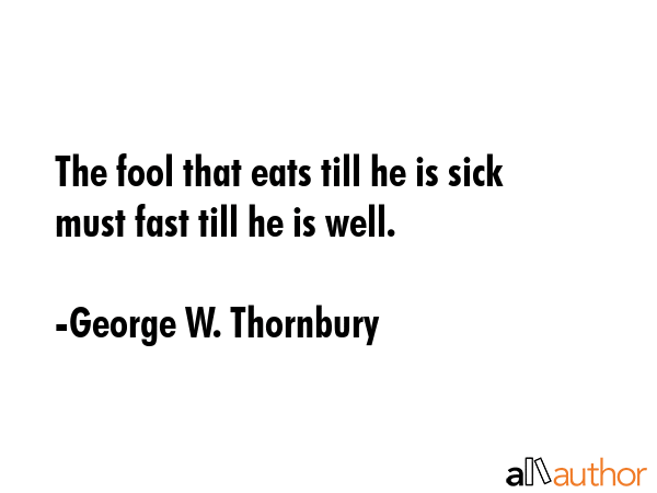 The fool that eats till he is sick must fast till he is well. - George W. Thornbury Quote