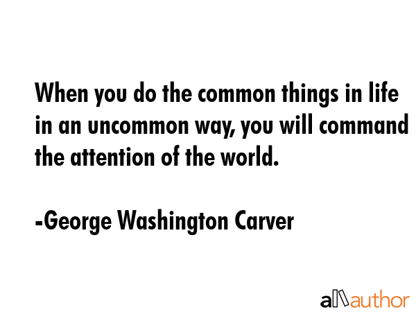 When you do the common things in life in an uncommon way, you will command the attention of the world. - George Washington Carver Quote