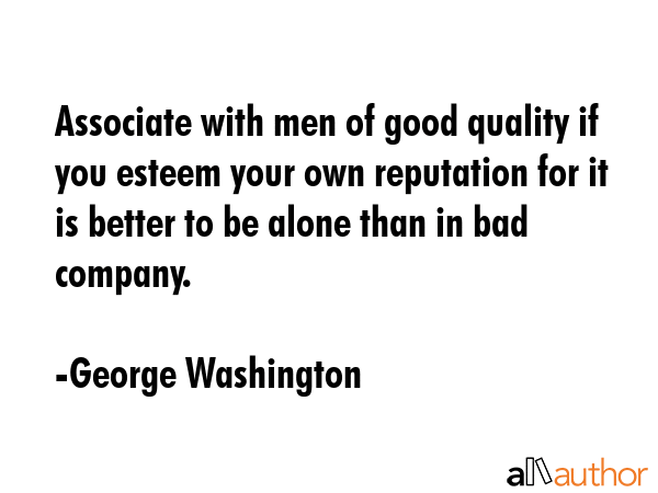 Associate with men of good quality if you esteem your own reputation for it is better to be alone than in bad company. - George Washington Quote