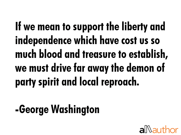 If we mean to support the liberty and independence which have cost us so much blood and treasure to establish, we must drive far away the demon of party spirit and local reproach. - George Washington Quote