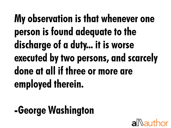 My observation is that whenever one person is found adequate to the discharge of a duty... it is worse executed by two persons, and scarcely done at all if three or more are employed therein. - George Washington Quote