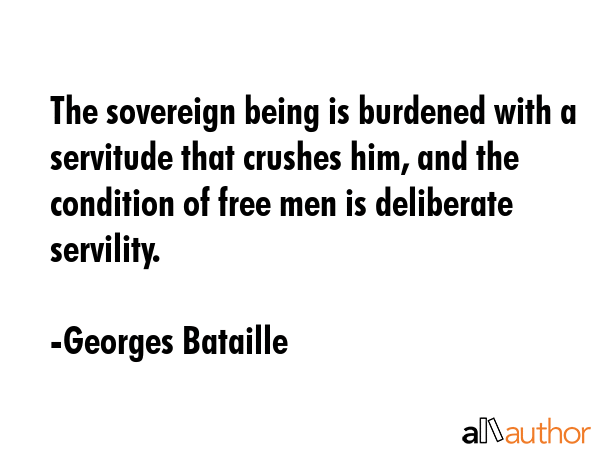 The sovereign being is burdened with a servitude that crushes him, and the condition of free men is deliberate servility. - Georges Bataille Quote