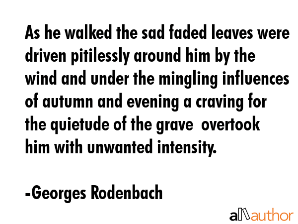 As he walked the sad faded leaves were driven pitilessly around him by the wind and under the mingling influences of autumn and evening a craving for the quietude of the grave  overtook him with... - Georges Rodenbach Quote