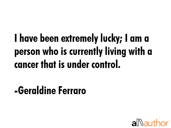 I have been extremely lucky; I am a person who is currently living with a cancer that is under... - Geraldine Ferraro Quote GIF