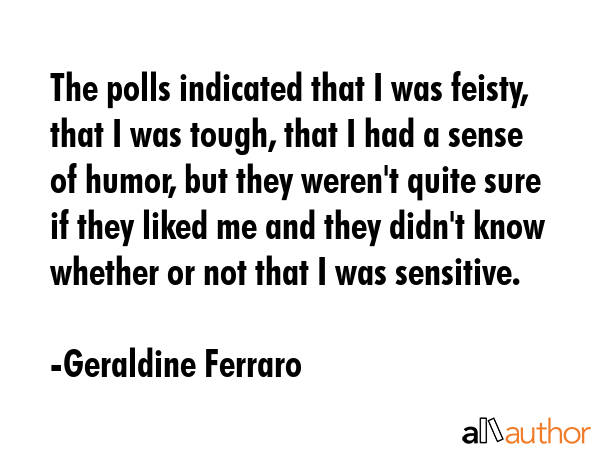 The polls indicated that I was feisty, that I was tough, that I had a sense of humor, but they weren\'t quite sure if they liked me and they didn\'t know whether or not that I was sensitive. - Geraldine Ferraro Quote