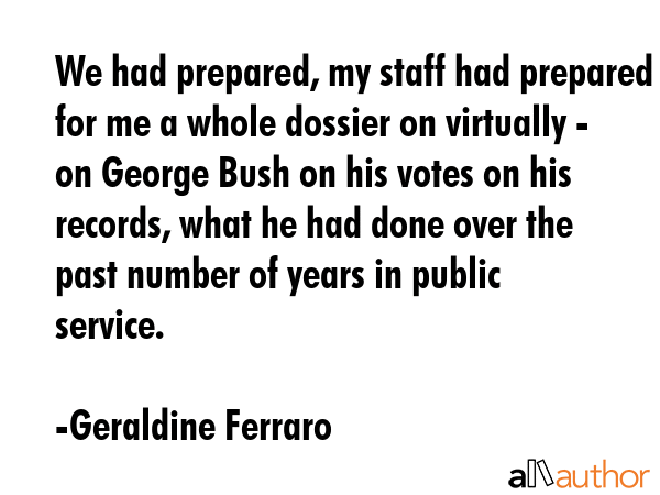 We had prepared, my staff had prepared for me a whole dossier on virtually - on George Bush on his votes on his records, what he had done over the past number of years in public service. - Geraldine Ferraro Quote