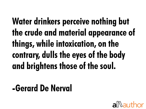Water drinkers perceive nothing but the crude and material appearance of things, while intoxication, on the contrary, dulls the eyes of the body and brightens those of the soul. - Gerard De Nerval Quote