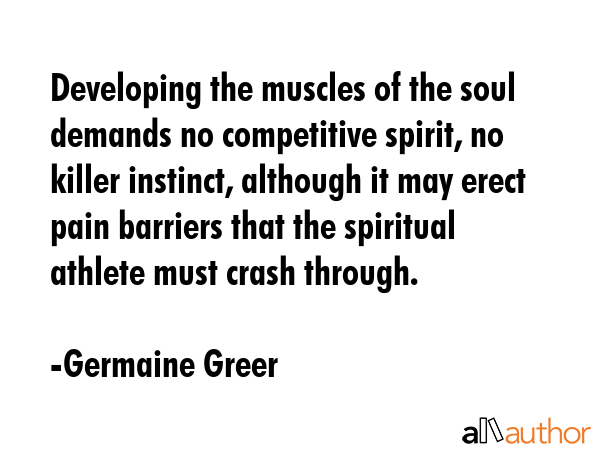Developing the muscles of the soul demands no competitive spirit, no killer instinct, although it may erect pain barriers that the spiritual athlete must crash through. - Germaine Greer Quote