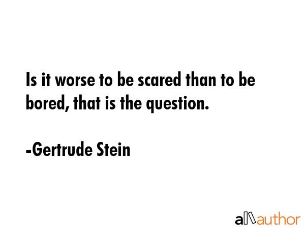 Is it worse to be scared than to be bored, that is the question. - Gertrude Stein Quote