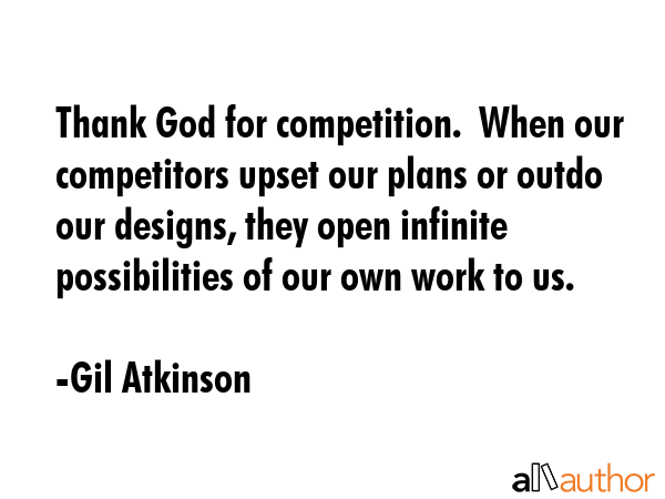 Thank God for competition.  When our competitors upset our plans or outdo our designs, they open infinite possibilities of our own work to us. - Gil Atkinson Quote