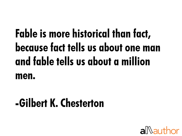 Fable is more historical than fact, because fact tells us about one man and fable tells us about a million men. - Gilbert K. Chesterton Quote