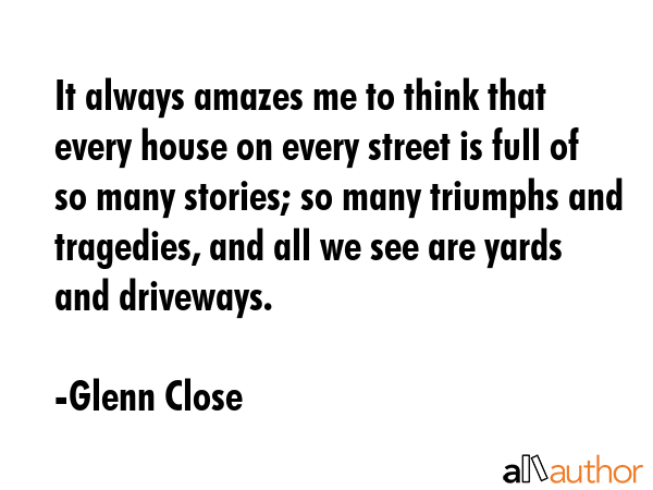 It always amazes me to think that every house on every street is full of so many stories; so many triumphs and tragedies, and all we see are yards and driveways. - Glenn Close Quote