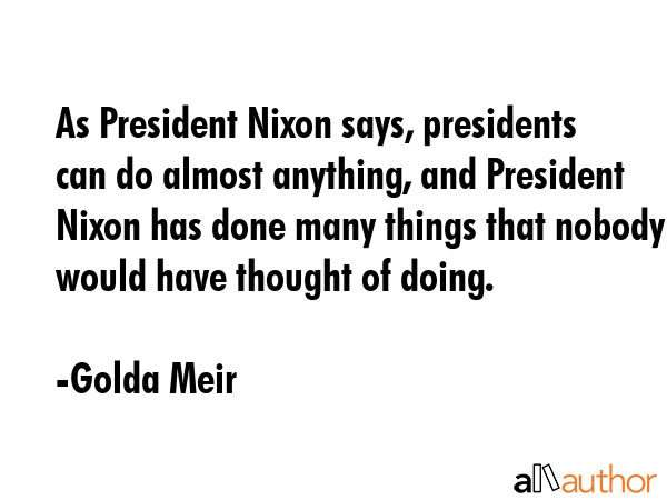 As President Nixon says, presidents can do almost anything, and President Nixon has done many things that nobody would have thought of doing. - Golda Meir Quote